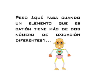 Pero ¿qué pasa cuando
un elemento que es
catión tiene más de dos
número de oxidación
diferentes?...
 