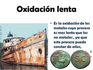 • Es la oxidación de los
metales cuyo proceso
es mas lento que los
no metales , ya que
este proceso puede
constar de años,
e
.
Oxidación lenta
 