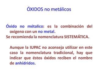 ÓXIDOS no metálicos
Óxido no métalico: es la combinación del
oxígeno con un no metal.
Se recomienda la nomenclatura SISTEMÁTICA.
Aunque la IUPAC no aconseja utilizar en este
caso la nomenclatura tradicional, hay que
indicar que éstos óxidos reciben el nombre
de anhídridos.
 
