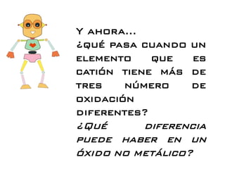 Y ahora…
¿qué pasa cuando un
elemento que es
catión tiene más de
tres número de
oxidación
diferentes?
¿Qué diferencia
puede haber en un
óxido no metálico?
 