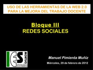 USO DE LAS HERRAMIENTAS DE LA WEB 2.0
PARA LA MEJORA DEL TRABAJO DOCENTE


         Bloque III
       REDES SOCIALES




                   Manuel Pimienta Muñiz
                  Miércoles, 29 de febrero de 2012
 