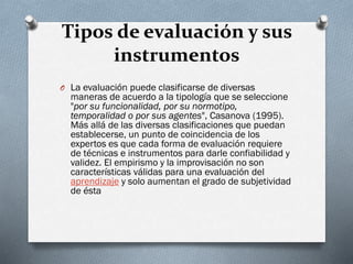 Tipos de evaluación y sus
instrumentos
O La evaluación puede clasificarse de diversas
maneras de acuerdo a la tipología que se seleccione
"por su funcionalidad, por su normotipo,
temporalidad o por sus agentes", Casanova (1995).
Más allá de las diversas clasificaciones que puedan
establecerse, un punto de coincidencia de los
expertos es que cada forma de evaluación requiere
de técnicas e instrumentos para darle confiabilidad y
validez. El empirismo y la improvisación no son
características válidas para una evaluación del
aprendizaje y solo aumentan el grado de subjetividad
de ésta
 