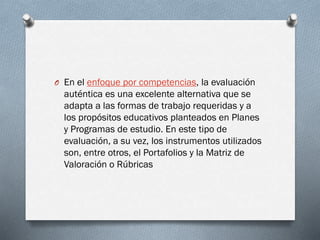 O En el enfoque por competencias, la evaluación
auténtica es una excelente alternativa que se
adapta a las formas de trabajo requeridas y a
los propósitos educativos planteados en Planes
y Programas de estudio. En este tipo de
evaluación, a su vez, los instrumentos utilizados
son, entre otros, el Portafolios y la Matriz de
Valoración o Rúbricas
 