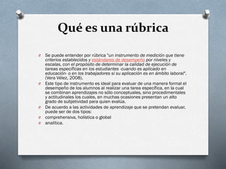 Qué es una rúbrica
O Se puede entender por rúbrica "un instrumento de medición que tiene
criterios establecidos y estándares de desempeño por niveles y
escalas, con el propósito de determinar la calidad de ejecución de
tareas específicas en los estudiantes -cuando es aplicado en
educación- o en los trabajadores si su aplicación es en ámbito laboral".
(Vera Vélez, 2008).
O Este tipo de instrumento es ideal para evaluar de una manera formal el
desempeño de los alumnos al realizar una tarea específica, en la cual
se combinan aprendizajes no sólo conceptuales, sino procedimentales
y actitudinales los cuales, en muchas ocasiones presentan un alto
grado de subjetividad para quien evalúa.
O De acuerdo a las actividades de aprendizaje que se pretendan evaluar,
puede ser de dos tipos:
O comprehensiva, holística o global
O analítica.
 