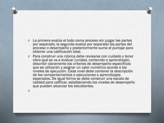 O La primera evalúa el todo como proceso sin juzgar las partes
por separado; la segunda evalúa por separado las partes del
proceso o desempeño y posteriormente suma el puntaje para
obtener una calificación total.
O Para construir una rúbrica debe revisarse con cuidado y tener
claro qué se va a evaluar (unidad, contenido o aprendizaje),
describir claramente los criterios de desempeño específicos
que se utilizarán y asignar un valor numérico acorde a los
niveles de ejecución. Cada nivel debe contener la descripción
de los comportamientos o ejecuciones o aprendizajes
esperados. De igual forma se debe construir una escala de
calidad para calificar, estableciendo los niveles de desempeño
que pueden alcanzar los estudiantes.
O
 