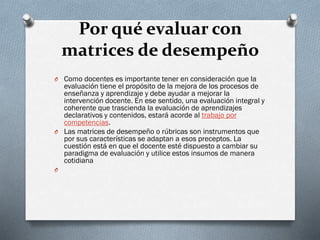 Por qué evaluar con
matrices de desempeño
O Como docentes es importante tener en consideración que la
evaluación tiene el propósito de la mejora de los procesos de
enseñanza y aprendizaje y debe ayudar a mejorar la
intervención docente. En ese sentido, una evaluación integral y
coherente que trascienda la evaluación de aprendizajes
declarativos y contenidos, estará acorde al trabajo por
competencias.
O Las matrices de desempeño o rúbricas son instrumentos que
por sus características se adaptan a esos preceptos. La
cuestión está en que el docente esté dispuesto a cambiar su
paradigma de evaluación y utilice estos insumos de manera
cotidiana
O
 
