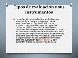 Tipos de evaluación y sus
instrumentos
O La evaluación puede clasificarse de diversas
maneras de acuerdo a la tipología que se
seleccione "por su funcionalidad, por su
normotipo, temporalidad o por sus agentes",
Casanova (1995). Más allá de las diversas
clasificaciones que puedan establecerse, un punto
de coincidencia de los expertos es que cada forma
de evaluación requiere de técnicas e instrumentos
para darle confiabilidad y validez. El empirismo y
la improvisación no son características válidas
para una evaluación del aprendizaje y solo
aumentan el grado de subjetividad de ésta
 