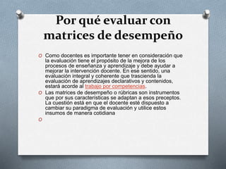 Por qué evaluar con
matrices de desempeño
O Como docentes es importante tener en consideración que
la evaluación tiene el propósito de la mejora de los
procesos de enseñanza y aprendizaje y debe ayudar a
mejorar la intervención docente. En ese sentido, una
evaluación integral y coherente que trascienda la
evaluación de aprendizajes declarativos y contenidos,
estará acorde al trabajo por competencias.
O Las matrices de desempeño o rúbricas son instrumentos
que por sus características se adaptan a esos preceptos.
La cuestión está en que el docente esté dispuesto a
cambiar su paradigma de evaluación y utilice estos
insumos de manera cotidiana
O
 