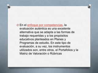 O En el enfoque por competencias, la
evaluación auténtica es una excelente
alternativa que se adapta a las formas de
trabajo requeridas y a los propósitos
educativos planteados en Planes y
Programas de estudio. En este tipo de
evaluación, a su vez, los instrumentos
utilizados son, entre otros, el Portafolios y la
Matriz de Valoración o Rúbricas
 