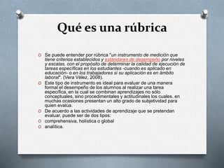 Qué es una rúbrica
O Se puede entender por rúbrica "un instrumento de medición que
tiene criterios establecidos y estándares de desempeño por niveles
y escalas, con el propósito de determinar la calidad de ejecución de
tareas específicas en los estudiantes -cuando es aplicado en
educación- o en los trabajadores si su aplicación es en ámbito
laboral". (Vera Vélez, 2008).
O Este tipo de instrumento es ideal para evaluar de una manera
formal el desempeño de los alumnos al realizar una tarea
específica, en la cual se combinan aprendizajes no sólo
conceptuales, sino procedimentales y actitudinales los cuales, en
muchas ocasiones presentan un alto grado de subjetividad para
quien evalúa.
O De acuerdo a las actividades de aprendizaje que se pretendan
evaluar, puede ser de dos tipos:
O comprehensiva, holística o global
O analítica.
 