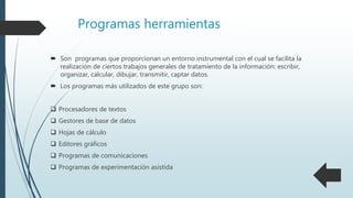 Programas herramientas
 Son programas que proporcionan un entorno instrumental con el cual se facilita la
realización de ciertos trabajos generales de tratamiento de la información: escribir,
organizar, calcular, dibujar, transmitir, captar datos.
 Los programas más utilizados de este grupo son:
 Procesadores de textos
 Gestores de base de datos
 Hojas de cálculo
 Editores gráficos
 Programas de comunicaciones
 Programas de experimentación asistida
 