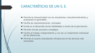 CARACTERÍTICAS DE UN S. E.
 Permite la interactividad con los estudiantes, retroalimentándolos y
evaluando lo aprendido.
 Facilita las representaciones animadas.
 Incide en el desarrollo de las habilidades a través de la ejercitación.
 Permite simular procesos complejos.
 Facilita el trabajo independiente y a la vez un tratamiento individual
de las diferencias.
 Permite al usuario (estudiante) introducirse en las técnicas más
avanzadas.
 
