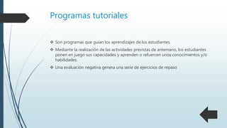 Programas tutoriales
 Son programas que guían los aprendizajes de los estudiantes.
 Mediante la realización de las actividades previstas de antemano, los estudiantes
ponen en juego sus capacidades y aprenden o refuercen unos conocimientos y/o
habilidades.
 Una evaluación negativa genera una serie de ejercicios de repaso
 