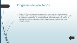  Proponen ejercicios a los alumnos y corrigen sus respuestas. Los estudiantes
cuentan con los conceptos y destrezas que van a practicar, por lo que su propósito
es contribuir al desarrollo de una determinada habilidad, intelectual, manual o
motora, profundizando en las dos fases finales del aprendizaje: aplicación y
retroalimentación
Programas de ejercitación
 