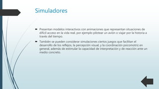 Simuladores
 Presentan modelos interactivos con animaciones que representan situaciones de
difícil acceso en la vida real, por ejemplo pilotear un avión o viajar por la historia a
través del tiempo.
 También se pueden considerar simulaciones ciertos juegos que facilitan el
desarrollo de los reflejos, la percepción visual, y la coordinación psicomotriz en
general, además de estimular la capacidad de interpretación y de reacción ante un
medio concreto.
 