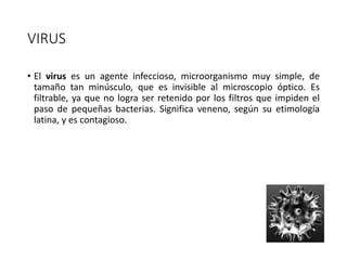 VIRUS
• El virus es un agente infeccioso, microorganismo muy simple, de
tamaño tan minúsculo, que es invisible al microscopio óptico. Es
filtrable, ya que no logra ser retenido por los filtros que impiden el
paso de pequeñas bacterias. Significa veneno, según su etimología
latina, y es contagioso.
 