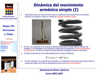 Dinámica del movimiento  armónico simple (I)‏ El m.a.s. es acelerado (a>0) cuando la partícula que vibra se dirige hacia la posición de equilibrio, y es retardado (a<0) cuando se dirige hacia los extremos ( Fuerza recuperadora o restauradora ). Es decir, se opone a que la partícula se desplace hacia los extrermos. El valor de esta fuerza viene determinado por la Ley de la Dinámica: En todo instante y en ausencia de rozamiento, la resultante de las fuerzas que actúan sobre el cuerpo que oscila, es la fuerza restauradora que es una  fuerza conservativa . Todo sistema que se mueva de forma que su aceleración sea proporcional y de sentido contrario a la posición recibe en nombre de  oscilador armónico simple .  