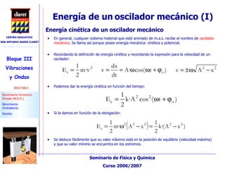 Energía de un   oscilador mecánico (I)‏ En general, cualquier sistema material que esté animado de m.a.s. recibe el nombre de  oscilador mecánico . Se llama así porque posee energía mecánica: cinética y potencial. Energía cinética de un oscilador mecánico Recordando la definición de energía cinética y recordando la expresión para la velocidad de un oscilador: Podemos dar la energía cinética en función del tiempo: Si la damos en función de la elongación: Se deduce fácilmente que su valor máximo está en la posición de equilibrio (velocidad máxima) y que su valor mínimo se encuentra en los extremos. 