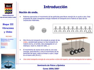 Introducción Una onda transporta energía de unos puntos a otros del espacio, pero sin transporte de la materia . Podemos aprovechar el movimiento de las partículas para llevar energía de un punto a otro. Esta propiedad de poder transportar energía mediante el transporte de la materia es típico de los corpúsculos materiales. Noción de onda.  Otra forma de transporte de energía es propio de las  ondas , caracterizado porque no hay transporte de materia (la luz, el sonido, olas propagadas en un estanque, rayos X, ondas de radio,…)‏ El movimiento de avance de la onda es una cosa (energía, perturbación) y otra el movimiento de las partículas del agua, estas se limitan a subir y bajar en el mismo sitio (M.A.S.)‏ 