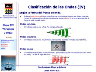 Clasificación de las Ondas (IV)‏ Se llama  frente de onda  al lugar geométrico de los puntos del espacio que tienen igual fase (estado de movimiento) en el mismo instante de tiempo. El  rayo  es la recta perpendicular al frente de onda en cada punto. Según la forma del frente de onda.  Ondas esféricas. Ondas circulares. Ondas planas. El frente de onda es una esfera. Por ejemplo, el sonido. El frente de onda es una circunferencia. Por ejemplo, las ondas formadas en una bañera. El frente de onda es plano. Cualquier onda a gran distancia puede ser considerada como plana (luz solar). Las olas al llegar a la orilla. 