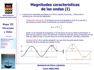 Magnitudes características  de las ondas (I)‏ A parte de las magnitudes estudiadas en el M.A.S. (periodo, frecuencia,…) toda onda se caracteriza por una serie de magnitudes: -Longitud de onda ( λ [m]):  Es la distancia que se ha propagado la onda en un periodo, o sea mientras el centro emisor ha efectuado una vibración completa. donde v es la velocidad de propagación y f la frecuencia con que se repite la perturbación. A partir de esto podemos indicar otra definición: la distancia entre dos puntos consecutivos de una onda que están en fase, o sea que vibran con la misma elongación, velocidad y aceleración. -Amplitud (A[m]) : Es la máxima elongación con que vibran las partículas del medio. Depende sólo de la energía que propaga la onda.   