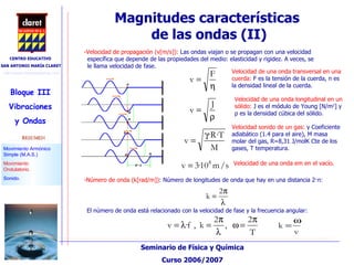 Magnitudes características  de las ondas (II)‏ -Velocidad de propagación (v[m/s]):  Las ondas viajan o se propagan con una velocidad específica que depende de las propiedades del medio: elasticidad y rigidez. A veces, se le llama velocidad de fase.  Velocidad de una onda longitudinal en un sólido:  J es el módulo de Young [N/m 2 ] y  ρ  es la densidad cúbica del sólido. Velocidad sonido de un gas:  γ  Coeficiente adiabático (1.4 para el aire), M masa molar del gas, R=8,31 J/molK Cte de los gases, T temperatura. Velocidad de una onda transversal en una cuerda:  F es la tensión de la cuerda, n es la densidad lineal de la cuerda.  Velocidad de una onda em en el vacío. -Número de onda (k[rad/m]) : Número de longitudes de onda que hay en una distancia 2· π : El número de onda está relacionado con la velocidad de fase y la frecuencia angular: 