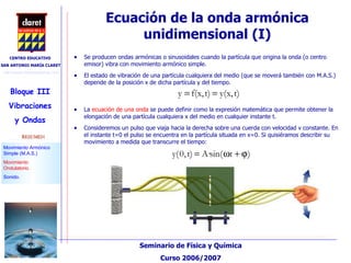 Ecuación de la onda armónica unidimensional (I)‏ Se producen ondas armónicas o sinusoidales cuando la partícula que origina la onda (o centro emisor) vibra con movimiento armónico simple. El estado de vibración de una partícula cualquiera del medio (que se moverá también con M.A.S.) depende de la posición x de dicha partícula y del tiempo. La  ecuación de una onda  se puede definir como la expresión matemática que permite obtener la elongación de una partícula cualquiera x del medio en cualquier instante t. Consideremos un pulso que viaja hacia la derecha sobre una cuerda con velocidad v constante. En el instante t=0 el pulso se encuentra en la partícula situada en x=0. Si quisiéramos describir su movimiento a medida que transcurre el tiempo: 