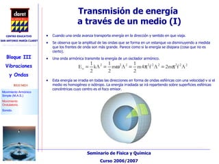Transmisión de energía  a través de un medio (I)‏ Cuando una onda avanza transporta energía en la dirección y sentido en que viaja. Se observa que la amplitud de las ondas que se forma en un estanque va disminuyendo a medida que los frentes de onda son más grande. Parece como si la energía se disipara (cosa que no es cierto). Una onda armónica transmite la energía de un oscilador armónico. Esta energía se irradia en todas las direcciones en forma de ondas esféricas con una velocidad v si el medio es homogéneo e isótropo. La energía irradiada se irá repartiendo sobre superficies esféricas concéntricas cuyo centro es el foco emisor. 