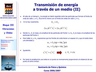 Transmisión de energía  a través de un medio (II)‏ Al cabo de un tiempo t 1 , la energía se habrá repartido entre las partículas que forman el frente de onda de radio r 1 =v·t 1 . Ocurrirá lo mismo con el frente de ondas de radio r 2 =v·t 2 . Si no hay rozamiento: Siendo m 1 , A 1  la masa y la amplitud de las partículas del frente 1 y m 2 , A 2  la masa y la amplitud de las partículas del frente 2. Para hallar m 1  y m 2 , suponemos que los frentes de onda tienen un espesor dr y que el medio tiene una densidad  ρ : Igualando: Por tanto la amplitud de una onda en un punto es inversamente proporcional a la distancia de ese punto al centro emisor. 