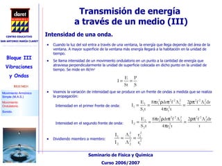 Transmisión de energía  a través de un medio (III)‏ Cuando la luz del sol entra a través de una ventana, la energía que llega depende del área de la ventana. A mayor superficie de la ventana más energía llegará a la habitación en la unidad de tiempo. Se llama intensidad de un movimiento ondulatorio en un punto a la cantidad de energía que atraviesa perpendicularmente la unidad de superficie colocada en dicho punto en la unidad de tiempo. Se mide en W/m 2 Intensidad de una onda.  Veamos la variación de intensidad que se produce en un frente de ondas a medida que se realiza la propagación: Intensidad en el primer frente de onda: Dividiendo miembro a miembro: Intensidad en el segundo frente de onda: 