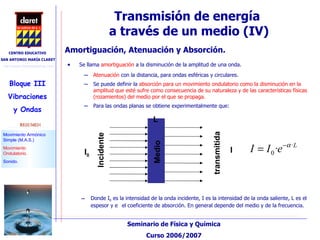 Transmisión de energía  a través de un medio (IV)‏ Se llama  amortiguación  a la disminución de la amplitud de una onda. Atenuación  con la distancia, para ondas esféricas y circulares.  Se puede definir la  absorción para un movimiento ondulatorio como la disminución en la amplitud que esté sufre como consecuencia de su naturaleza y de las características físicas (rozamientos) del medio por el que se propaga. Para las ondas planas se obtiene experimentalmente que: Amortiguación, Atenuación y Absorción. Donde I 0  es la intensidad de la onda incidente, I es la intensidad de la onda saliente, L es el espesor y  el coeficiente de absorción. En general depende del medio y de la frecuencia. I 0 Incidente transmitida Medio I L 