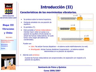 Se produce sobre la misma trayectoria. Oscilando alrededor de una posición de  equilibrio. Es periódico (T). Está sometido a  fuerzas restauradoras  – intentan hacer volver al cuerpo a su posición de equilibrio (Punto donde no actúan las fuerzas restauradoras. Se suele tomar como origen del sistema de coordenadas). Introducción (II)‏ Características de los movimientos vibratorios. Además será  armónico: Cuando las fuerzas restauradoras son proporcionales a la separación con respecto a la  posición de equilibrio. Pueden ser: Libre:  No actúan fuerzas disipativas – el sistema oscila indefinidamente (no real). Amortiguado:  Actúan fuerzas disitativas (rozamientos) – el sistema acabará      deteniendose en su posición de equilibrio. 