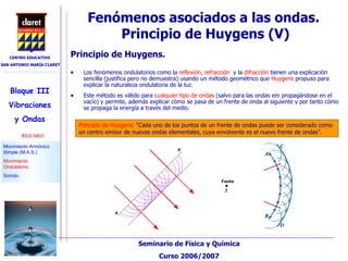 Fenómenos asociados a las ondas.  Principio de Huygens (V)‏ Principio de Huygens. Los fenómenos ondulatorios como la  reflexión, refracción  y la  difracción  tienen una explicación sencilla (justifica pero no demuestra) usando un método geométrico que  Huygens  propuso para explicar la naturaleza ondulatoria de la luz. Este método es válido para  cualquier tipo de ondas  (salvo para las ondas em propagándose en el vacío) y permite, además explicar cómo se pasa de un frente de onda al siguiente y por tanto cómo se propaga la energía a través del medio. Principio de Huygens : “Cada uno de los puntos de un frente de ondas puede ser considerado como un centro emisor de nuevas ondas elementales, cuya envolvente es el nuevo frente de ondas”. 