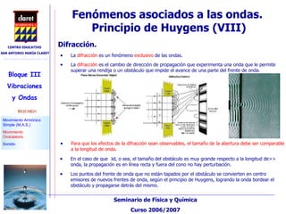 Fenómenos asociados a las ondas.  Principio de Huygens (VIII)‏ Difracción. La  difracción  es un fenómeno  exclusivo  de las ondas. La  difracción   es el cambio de dirección de propagación que experimenta una onda que le permite superar una rendija o un obstáculo que impide el avance de una parte del frente de onda. En el caso de que  ג <<d, o sea, el tamaño del obstáculo es muy grande respecto a la longitud de onda, la propagación es en línea recta y fuera del cono no hay perturbación.  Los puntos del frente de onda que no están tapados por el obstáculo se convierten en centro emisores de nuevos frentes de onda, según el principio de Huygens, logrando la onda bordear el obstáculo y propagarse detrás del mismo.  Para que los efectos de la difracción sean observables, el tamaño de la abertura debe ser comparable a la longitud de onda . 