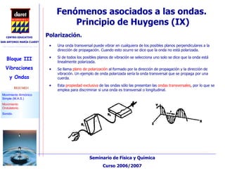 Fenómenos asociados a las ondas.  Principio de Huygens (IX)‏ Una onda transversal puede vibrar en cualquiera de los posibles planos perpendiculares a la dirección de propagación. Cuando esto ocurre se dice que la onda no está polarizada.  Si de todos los posibles planos de vibración se selecciona uno solo se dice que la onda está linealmente polarizada. Se llama  plano de polarización  al formado por la dirección de propagación y la dirección de vibración. Un ejemplo de onda polarizada sería la onda transversal que se propaga por una cuerda. Esta  propiedad exclusiva  de las ondas sólo las presentan las  ondas transversales , por lo que se emplea para discriminar si una onda es transversal o longitudinal. Polarización. 