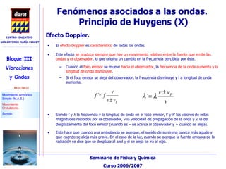 Fenómenos asociados a las ondas.  Principio de Huygens (X)‏ Efecto Doppler. El  efecto Doppler  es  característico  de todas las ondas.  Este efecto  se produce siempre que hay un movimiento relativo entre la fuente que emite las ondas y el observador , lo que origina un cambio en la frecuencia percibida por éste. Cuando el  foco emisor  se mueve  hacia el observador , la  frecuencia de la onda aumenta y la longitud de onda disminuye . Si el foco emisor se aleja del observador, la frecuencia disminuye y l a longitud de onda aumenta. Siendo f y  λ  la frecuencia y la longitud de onda en el foco emisor,  f’ y  λ ’ los valores de estas magnitudes recibidos por el observador, v la velocidad de propagación de la onda y v F  la del desplazamiento del foco emisor (cuando es – se acerca al observador y + cuando se aleja). Esto hace que cuando una ambulancia se acerque, el sonido de su sirena parece más agudo y que cuando se aleja más grave. En el caso de la luz, cuando se acerque la fuente emisora de la radiación se dice que se desplaza al azul y si se aleja se irá al rojo. 