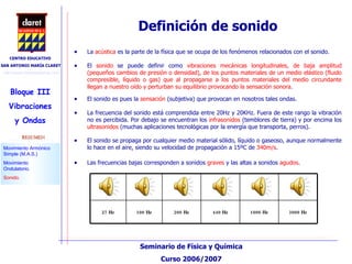 La  acústica  es la parte de la física que se ocupa de los fenómenos relacionados con el sonido. Definición de sonido Las frecuencias bajas corresponden a sonidos  graves  y las altas a sonidos  agudos . El  sonido  se puede definir como  vibraciones mecánicas longitudinales, de baja amplitud (pequeños cambios de presión o densidad), de los puntos materiales de un medio elástico (fluido compresible, líquido o gas) que al propagarse a los puntos materiales del medio circundante llegan a nuestro oído y perturban su equilibrio provocando la sensación sonora .  El sonido es pues la  sensación  (subjetiva) que provocan en nosotros tales ondas.  La frecuencia del sonido está comprendida entre 20Hz y 20KHz. Fuera de este rango la vibración no es percibida. Por debajo se encuentran los  infrasonidos  (temblores de tierra) y por encima los  ultrasonidos  (muchas aplicaciones tecnológicas por la energía que transporta, perros). El sonido se propaga por cualquier medio material sólido, líquido o gaseoso, aunque normalmente lo hace en el aire, siendo su velocidad de propagación a 15ºC de  340m/s .  27 Hz 100 Hz 200 Hz 440 Hz 1000 Hz 3000 Hz 