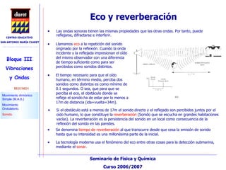 Eco y reverberación Las ondas sonoras tienen las mismas propiedades que las otras ondas. Por tanto, puede reflejarse, difractarse e interferir. La tecnología moderna usa el fenómeno del eco entre otras cosas para la detección submarina, mediante el  sonar . Llamamos  eco  a la repetición del sonido originado por la reflexión. Cuando la onda incidente y la reflejada impresionan el oído del mismo observador con una diferencia de tiempo suficiente como para ser percibidos como sonidos distintos. El tiempo necesario para que el oído humano, en término medio, perciba dos sonidos como distintos es como mínimo de 0.1 segundos. O sea, que para que se perciba el eco, el obstáculo donde se refleje el sonido ha de estar por lo menos a 17m de distancia (ida+vuelta=34m).  Si el obstáculo está a menos de 17m el sonido directo y el reflejado son percibidos juntos por el oído humano, lo que constituye la  reverberación  (Sonido que se escucha en grandes habitaciones vacías). La reverberación es la persistencia del sonido en un local como consecuencia de la reflexión del sonido en las paredes. Se denomina  tiempo de reverberación  al que transcurre desde que cesa la emisión de sonido hasta que su intensidad es una millonésima parte de la inicial.  