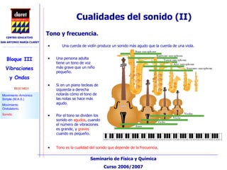 Cualidades del sonido (II)‏ Una cuerda de violín produce un sonido más agudo que la cuerda de una viola.  Una persona adulta tiene un tono de voz más grave que un niño pequeño.  Tono y frecuencia.  Por el tono se dividen los sonido en  agudos , cuando el número de vibraciones es grande, y  graves  cuando es pequeño. Si en un piano tecleas de izquierda a derecha notarás cómo el tono de las notas se hace más agudo.  Tono es la cualidad del sonido que depende de la frecuencia . 