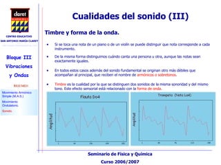 Cualidades del sonido (III)‏ Si se toca una nota de un piano o de un violín se puede distinguir que nota corresponde a cada instrumento.  De la misma forma distinguimos cuándo canta una persona u otra, aunque las notas sean exactamente iguales.  Timbre y forma de la onda.  Timbre  es la cualidad por la que se distinguen dos sonidos de la misma sonoridad y del mismo tono. Este efecto sensorial está relacionado con la  forma de onda .  En todos estos casos además del sonido fundamental se originan otro más débiles que acompañan al principal, que reciben el nombre de  armónicos o sobretonos . 