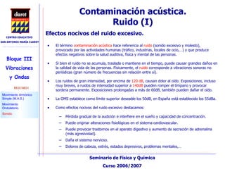 Contaminación acústica. Ruido (I)‏ El término  contaminación acústica  hace referencia al  ruido  (sonido excesivo y molesto), provocado por las actividades humanas (tráfico, industrias, locales de ocio,…) y que produce efectos negativos sobre la salud auditiva, física y mental de las personas. Si bien el ruido no se acumula, traslada o mantiene en el tiempo, puede causar grandes daños en la calidad de vida de las personas. Físicamente, el  ruido  corresponde a vibraciones sonoras no periódicas (gran número de frecuencias sin relación entre sí). Los ruidos de gran intensidad, por encima de  120 dB , causan dolor al oído. Exposiciones, incluso muy breves, a ruidos de intensidad superior a  140dB  pueden romper el tímpano y provocar sordera permanente. Exposiciones prolongadas a más de 60dB, también pueden dañar el oído. La OMS establece como límite superior deseable los 50dB, en España está establecido los 55dBa.  Como efectos nocivos del ruido excesivo destacamos: Pérdida gradual de la audición e interfiere en el sueño y capacidad de concentración. Puede originar alteraciones fisiológicas en el sistema cardiovascular. Puede provocar trastornos en el aparato digestivo y aumento de secreción de adrenalina (más agresividad). Daña el sistema nervioso. Dolores de cabeza, estrés, estados depresivos, problemas mentales,… Efectos nocivos del ruido excesivo. 