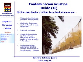 Contaminación acústica.  Ruido (II)‏ Medidas que tienden a mitigar la contaminación sonora. Usar, en ciertas profesiones, protectores del oído (tapones). Planificar las vías de mayor circulación fuera de las zonas residenciales. Insonorizar los edificios. Instalar barreras acústicas (pantallas antirruidos y plantaciones densas de árboles) en zonas de mucho tráfico rodado. Propiciar una educación ambiental que fomente el gusto por el silencio y por los sonidos naturales y musicales.  