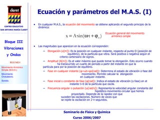 En cualquier M.A.S., la  ecuación del movimiento  se obtiene aplicando el segundo principio de la dinámica: Las magnitudes que aparecen en la ecuación corresponden: Elongación (x[m]) : Es la posición en cualquier instante, respecto al punto O (posición de    equilibrio), de la partícula que vibra. Será positiva o negativa según el    criterio cartersiano de signos. Amplitud (A[m]) : Es el valor máximo que puede tomar la elongación. Esto ocurre cuando    ha transcurrido un cuarto de periodo a partir del instante en que la    partícula para por la posición de equilibrio. Fase en cualquier instante ( φ = ω t+ φ o[rad]) : Determina el estado de vibración o fase del    movimiento. Permite calcular la  elongación    en cualquier instante. Fase inicial o constante de fase ( φ [rad]) : Indica el estado de vibración (o fase) en el    instante t=0 de la partícula que oscila. Frecuencia angular o pulsación ( ω [rad/s]) : Representa la velocidad angular constante del    hipotético movimiento circular que hemos    proyectado. Depende de la rapidez con que    suceden las oscilaciones. Número de veces que    se repite la oscilación en 2· π  segundos. Ecuación general del movimiento armónico simple Ecuación y parámetros del M.A.S. (I)‏ 