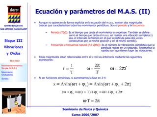 Ecuación y parámetros del M.A.S. (II)‏ Aunque no aparecen de forma explícita en la ecuación del m.a.s., existen dos magnitudes básicas que caracterizaban todos los movimientos periódicos. Son el  periodo  y la  frecuencia . Periodo (T[s]) : Es el tiempo que tarda el movimiento en repetirse. También se define    como el tiempo que tarda el m.a.s. en realizar una vibración completa (o    sea, el intervalo de tiempo en el que la partícula pasa dos veces    consecutivas por la misma posición y en el mismo sentido). Frecuencia o frecuencia natural (f ó v[Hz]) : Es el número de vibraciones completas que la    partícula realiza en un segundo. Representa la    rapidez con que tienen lugar las vibraciones.  Al ser funciones armónicas, si aumentamos la fase en 2· π : Estas magnitudes están relacionadas entre sí y con las anteriores mediante las siguientes expresiones: 