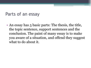 Parts of an essay

• An essay has 5 basic parts: The thesis, the title,
  the topic sentence, support sentences and the
  conclusion. The paint of many essay is to make
  you aware of a situation, and offend they suggest
  what to do about it.
 
