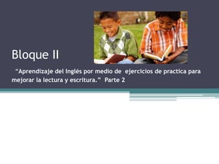 Bloque II
 “Aprendizaje del Inglés por medio de ejercicios de practica para
mejorar la lectura y escritura.” Parte 2
 