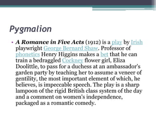 Pygmalion
• A Romance in Five Acts (1912) is a play by Irish
  playwright George Bernard Shaw. Professor of
  phonetics Henry Higgins makes a bet that he can
  train a bedraggled Cockney flower girl, Eliza
  Doolittle, to pass for a duchess at an ambassador's
  garden party by teaching her to assume a veneer of
  gentility, the most important element of which, he
  believes, is impeccable speech. The play is a sharp
  lampoon of the rigid British class system of the day
  and a comment on women's independence,
  packaged as a romantic comedy.
 