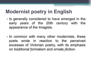 Modernist poetry in English
• Is generally considered to have emerged in the
  early years of the 20th century with the
  appearance of the Imagists.

• In common with many other modernists, these
  poets wrote in reaction to the perceived
  excesses of Victorian poetry, with its emphasis
  on traditional formalism and ornate diction.
 