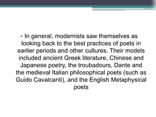 • In general, modernists saw themselves as
  looking back to the best practices of poets in
 earlier periods and other cultures. Their models
 included ancient Greek literature, Chinese and
  Japanese poetry, the troubadours, Dante and
the medieval Italian philosophical poets (such as
Guido Cavalcanti), and the English Metaphysical
                      poets
 