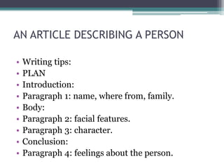 AN ARTICLE DESCRIBING A PERSON

•   Writing tips:
•   PLAN
•   Introduction:
•   Paragraph 1: name, where from, family.
•   Body:
•   Paragraph 2: facial features.
•   Paragraph 3: character.
•   Conclusion:
•   Paragraph 4: feelings about the person.
 